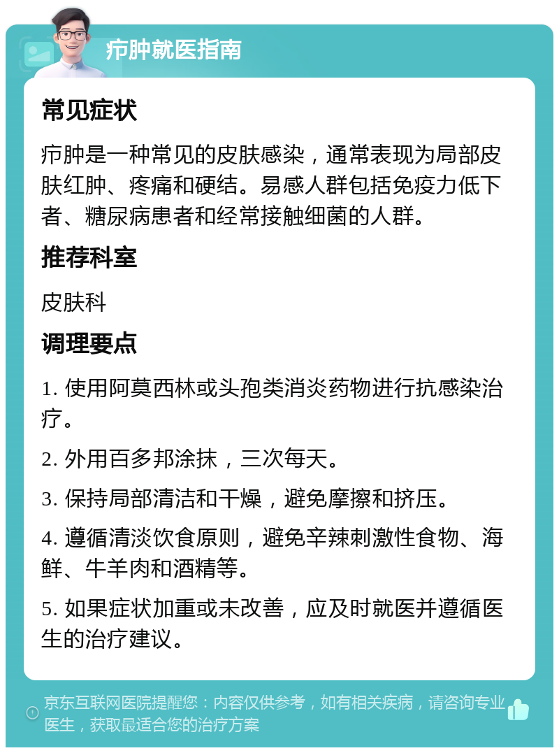 疖肿就医指南 常见症状 疖肿是一种常见的皮肤感染，通常表现为局部皮肤红肿、疼痛和硬结。易感人群包括免疫力低下者、糖尿病患者和经常接触细菌的人群。 推荐科室 皮肤科 调理要点 1. 使用阿莫西林或头孢类消炎药物进行抗感染治疗。 2. 外用百多邦涂抹，三次每天。 3. 保持局部清洁和干燥，避免摩擦和挤压。 4. 遵循清淡饮食原则，避免辛辣刺激性食物、海鲜、牛羊肉和酒精等。 5. 如果症状加重或未改善，应及时就医并遵循医生的治疗建议。