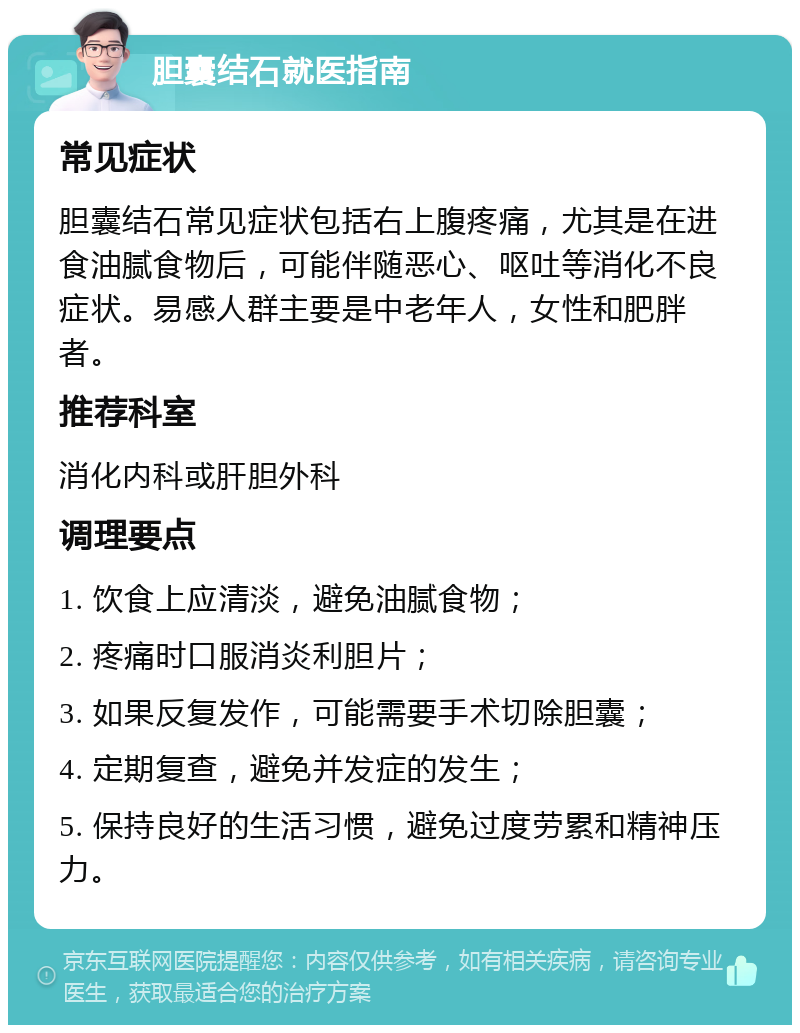 胆囊结石就医指南 常见症状 胆囊结石常见症状包括右上腹疼痛，尤其是在进食油腻食物后，可能伴随恶心、呕吐等消化不良症状。易感人群主要是中老年人，女性和肥胖者。 推荐科室 消化内科或肝胆外科 调理要点 1. 饮食上应清淡，避免油腻食物； 2. 疼痛时口服消炎利胆片； 3. 如果反复发作，可能需要手术切除胆囊； 4. 定期复查，避免并发症的发生； 5. 保持良好的生活习惯，避免过度劳累和精神压力。