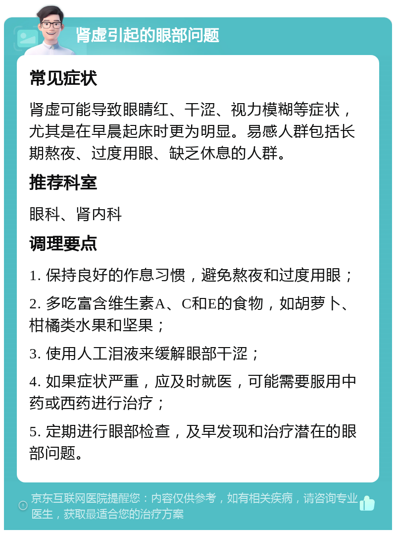 肾虚引起的眼部问题 常见症状 肾虚可能导致眼睛红、干涩、视力模糊等症状，尤其是在早晨起床时更为明显。易感人群包括长期熬夜、过度用眼、缺乏休息的人群。 推荐科室 眼科、肾内科 调理要点 1. 保持良好的作息习惯，避免熬夜和过度用眼； 2. 多吃富含维生素A、C和E的食物，如胡萝卜、柑橘类水果和坚果； 3. 使用人工泪液来缓解眼部干涩； 4. 如果症状严重，应及时就医，可能需要服用中药或西药进行治疗； 5. 定期进行眼部检查，及早发现和治疗潜在的眼部问题。