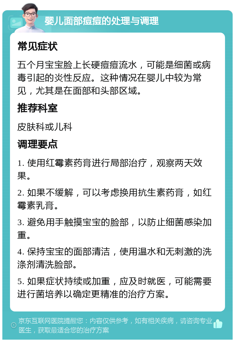 婴儿面部痘痘的处理与调理 常见症状 五个月宝宝脸上长硬痘痘流水，可能是细菌或病毒引起的炎性反应。这种情况在婴儿中较为常见，尤其是在面部和头部区域。 推荐科室 皮肤科或儿科 调理要点 1. 使用红霉素药膏进行局部治疗，观察两天效果。 2. 如果不缓解，可以考虑换用抗生素药膏，如红霉素乳膏。 3. 避免用手触摸宝宝的脸部，以防止细菌感染加重。 4. 保持宝宝的面部清洁，使用温水和无刺激的洗涤剂清洗脸部。 5. 如果症状持续或加重，应及时就医，可能需要进行菌培养以确定更精准的治疗方案。