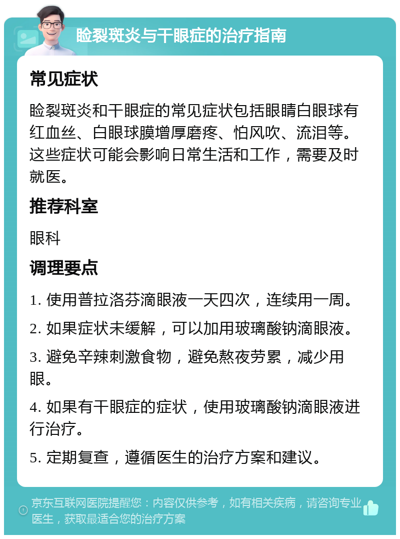 睑裂斑炎与干眼症的治疗指南 常见症状 睑裂斑炎和干眼症的常见症状包括眼睛白眼球有红血丝、白眼球膜增厚磨疼、怕风吹、流泪等。这些症状可能会影响日常生活和工作，需要及时就医。 推荐科室 眼科 调理要点 1. 使用普拉洛芬滴眼液一天四次，连续用一周。 2. 如果症状未缓解，可以加用玻璃酸钠滴眼液。 3. 避免辛辣刺激食物，避免熬夜劳累，减少用眼。 4. 如果有干眼症的症状，使用玻璃酸钠滴眼液进行治疗。 5. 定期复查，遵循医生的治疗方案和建议。