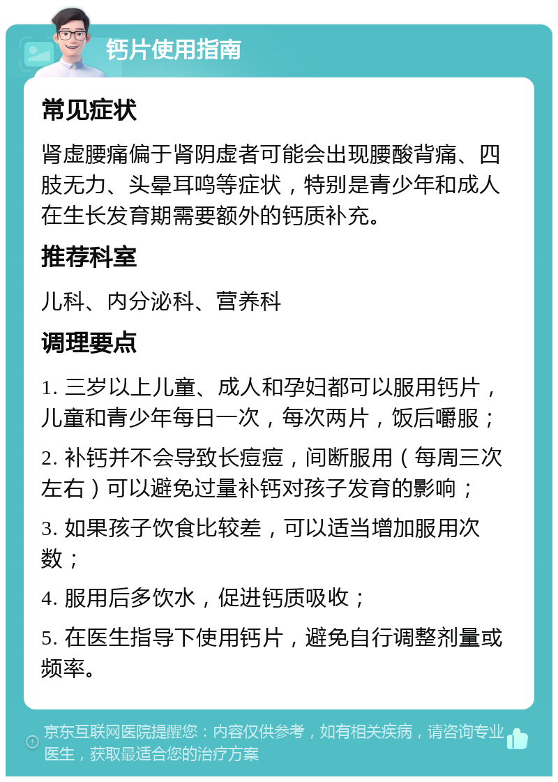 钙片使用指南 常见症状 肾虚腰痛偏于肾阴虚者可能会出现腰酸背痛、四肢无力、头晕耳鸣等症状，特别是青少年和成人在生长发育期需要额外的钙质补充。 推荐科室 儿科、内分泌科、营养科 调理要点 1. 三岁以上儿童、成人和孕妇都可以服用钙片，儿童和青少年每日一次，每次两片，饭后嚼服； 2. 补钙并不会导致长痘痘，间断服用（每周三次左右）可以避免过量补钙对孩子发育的影响； 3. 如果孩子饮食比较差，可以适当增加服用次数； 4. 服用后多饮水，促进钙质吸收； 5. 在医生指导下使用钙片，避免自行调整剂量或频率。