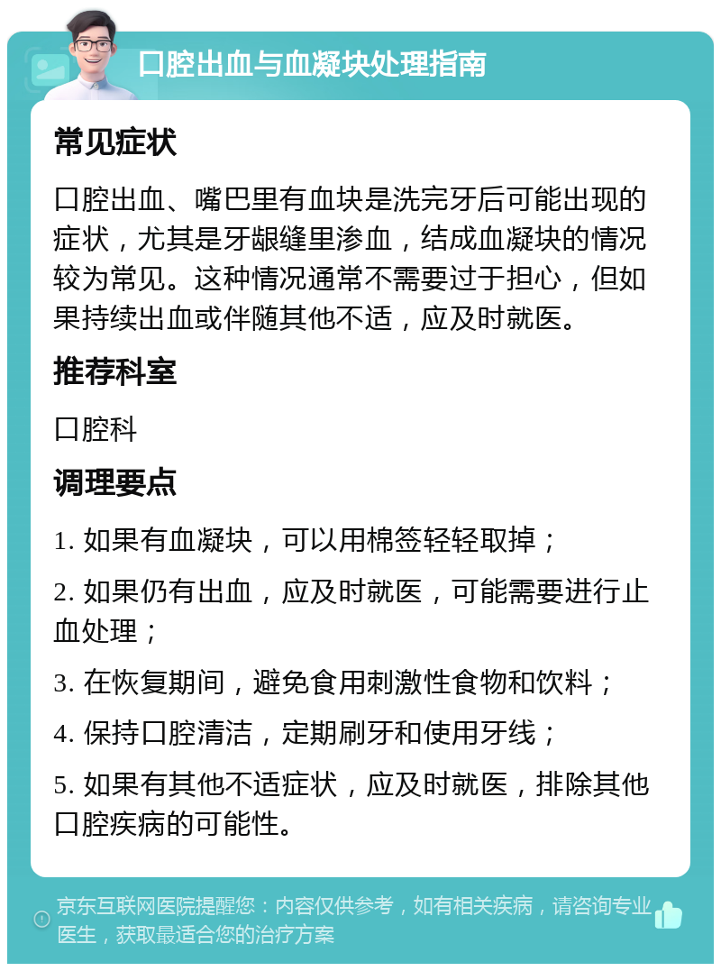 口腔出血与血凝块处理指南 常见症状 口腔出血、嘴巴里有血块是洗完牙后可能出现的症状，尤其是牙龈缝里渗血，结成血凝块的情况较为常见。这种情况通常不需要过于担心，但如果持续出血或伴随其他不适，应及时就医。 推荐科室 口腔科 调理要点 1. 如果有血凝块，可以用棉签轻轻取掉； 2. 如果仍有出血，应及时就医，可能需要进行止血处理； 3. 在恢复期间，避免食用刺激性食物和饮料； 4. 保持口腔清洁，定期刷牙和使用牙线； 5. 如果有其他不适症状，应及时就医，排除其他口腔疾病的可能性。