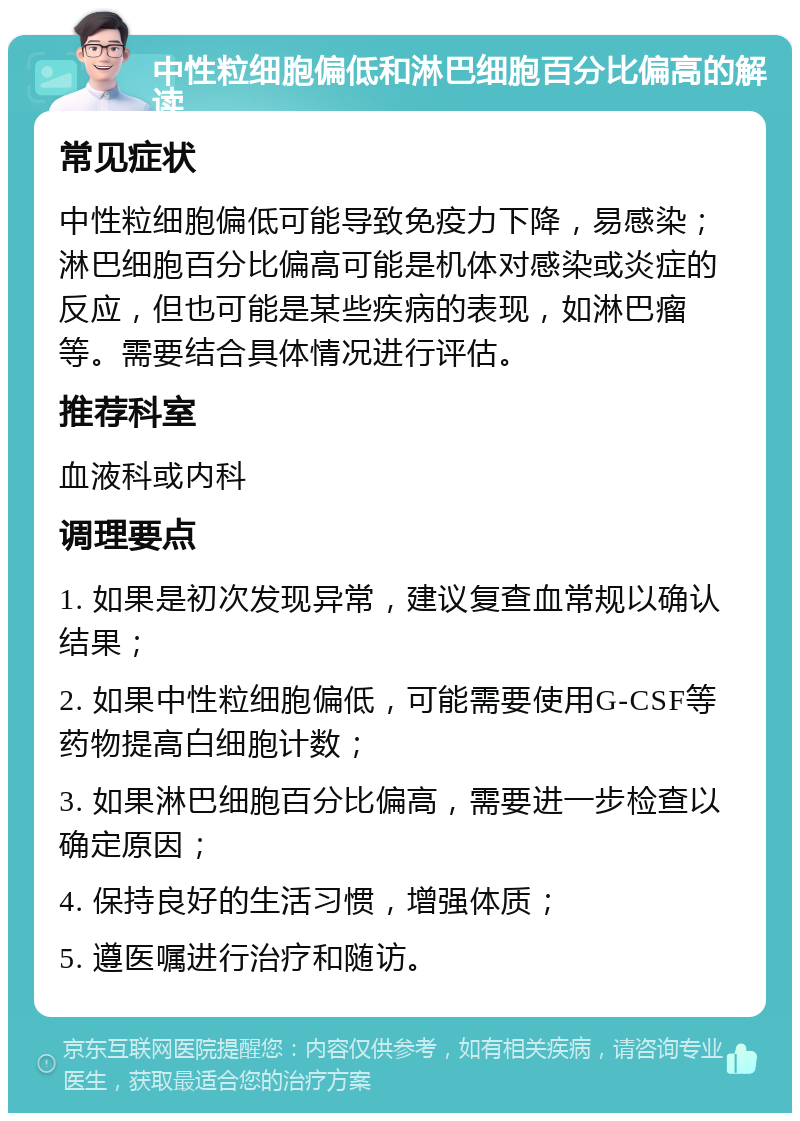 中性粒细胞偏低和淋巴细胞百分比偏高的解读 常见症状 中性粒细胞偏低可能导致免疫力下降，易感染；淋巴细胞百分比偏高可能是机体对感染或炎症的反应，但也可能是某些疾病的表现，如淋巴瘤等。需要结合具体情况进行评估。 推荐科室 血液科或内科 调理要点 1. 如果是初次发现异常，建议复查血常规以确认结果； 2. 如果中性粒细胞偏低，可能需要使用G-CSF等药物提高白细胞计数； 3. 如果淋巴细胞百分比偏高，需要进一步检查以确定原因； 4. 保持良好的生活习惯，增强体质； 5. 遵医嘱进行治疗和随访。