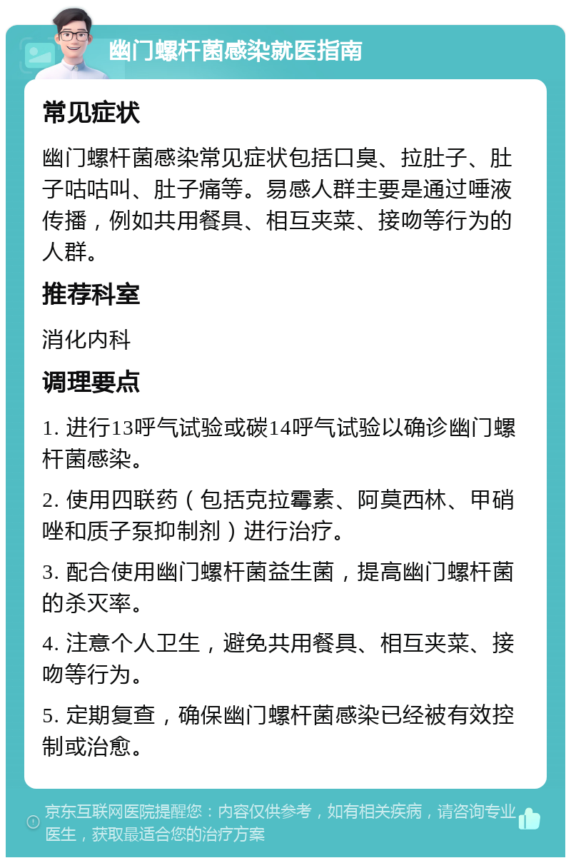 幽门螺杆菌感染就医指南 常见症状 幽门螺杆菌感染常见症状包括口臭、拉肚子、肚子咕咕叫、肚子痛等。易感人群主要是通过唾液传播，例如共用餐具、相互夹菜、接吻等行为的人群。 推荐科室 消化内科 调理要点 1. 进行13呼气试验或碳14呼气试验以确诊幽门螺杆菌感染。 2. 使用四联药（包括克拉霉素、阿莫西林、甲硝唑和质子泵抑制剂）进行治疗。 3. 配合使用幽门螺杆菌益生菌，提高幽门螺杆菌的杀灭率。 4. 注意个人卫生，避免共用餐具、相互夹菜、接吻等行为。 5. 定期复查，确保幽门螺杆菌感染已经被有效控制或治愈。