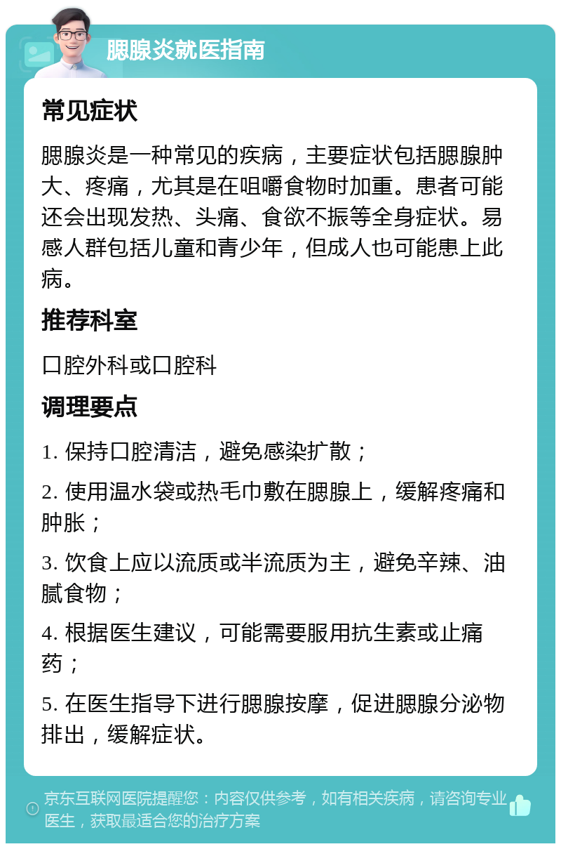 腮腺炎就医指南 常见症状 腮腺炎是一种常见的疾病，主要症状包括腮腺肿大、疼痛，尤其是在咀嚼食物时加重。患者可能还会出现发热、头痛、食欲不振等全身症状。易感人群包括儿童和青少年，但成人也可能患上此病。 推荐科室 口腔外科或口腔科 调理要点 1. 保持口腔清洁，避免感染扩散； 2. 使用温水袋或热毛巾敷在腮腺上，缓解疼痛和肿胀； 3. 饮食上应以流质或半流质为主，避免辛辣、油腻食物； 4. 根据医生建议，可能需要服用抗生素或止痛药； 5. 在医生指导下进行腮腺按摩，促进腮腺分泌物排出，缓解症状。