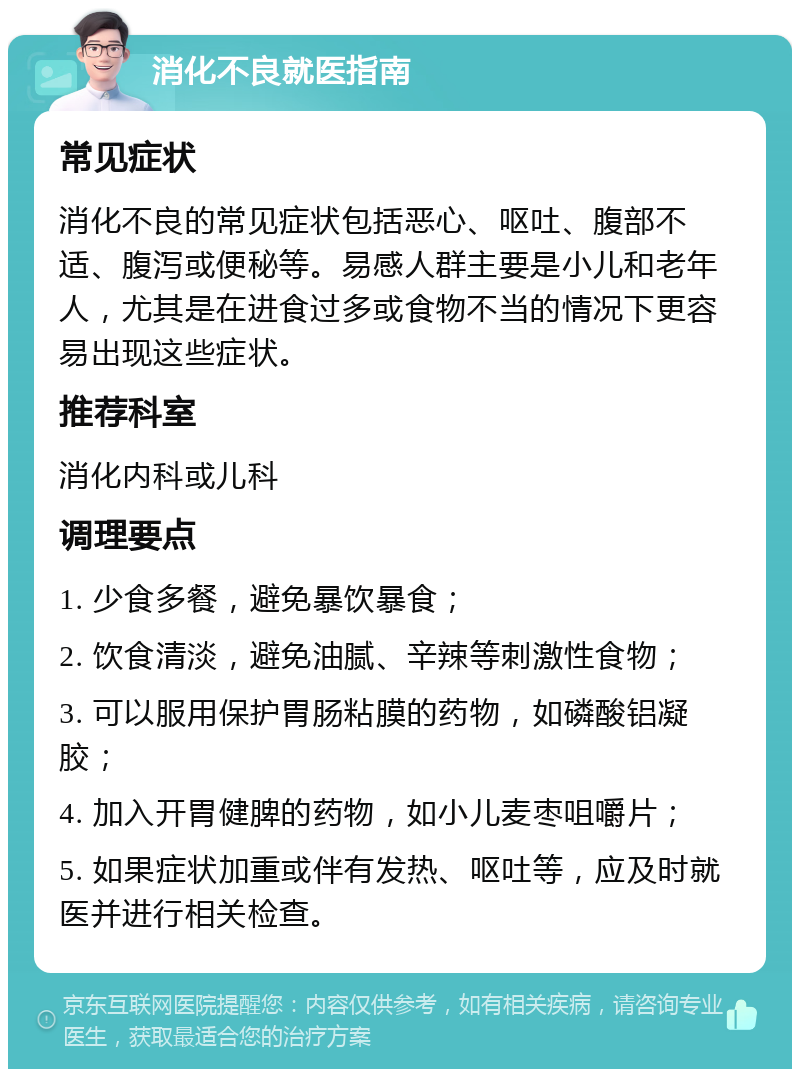 消化不良就医指南 常见症状 消化不良的常见症状包括恶心、呕吐、腹部不适、腹泻或便秘等。易感人群主要是小儿和老年人，尤其是在进食过多或食物不当的情况下更容易出现这些症状。 推荐科室 消化内科或儿科 调理要点 1. 少食多餐，避免暴饮暴食； 2. 饮食清淡，避免油腻、辛辣等刺激性食物； 3. 可以服用保护胃肠粘膜的药物，如磷酸铝凝胶； 4. 加入开胃健脾的药物，如小儿麦枣咀嚼片； 5. 如果症状加重或伴有发热、呕吐等，应及时就医并进行相关检查。