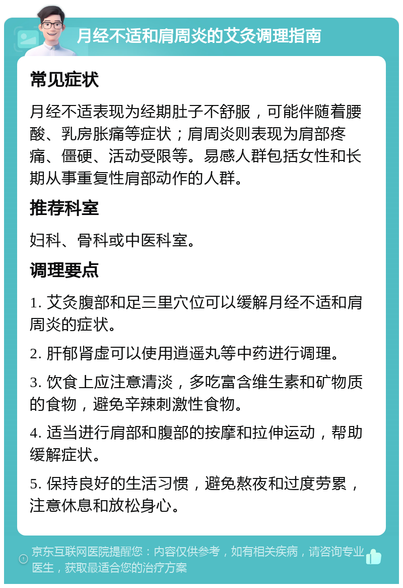 月经不适和肩周炎的艾灸调理指南 常见症状 月经不适表现为经期肚子不舒服，可能伴随着腰酸、乳房胀痛等症状；肩周炎则表现为肩部疼痛、僵硬、活动受限等。易感人群包括女性和长期从事重复性肩部动作的人群。 推荐科室 妇科、骨科或中医科室。 调理要点 1. 艾灸腹部和足三里穴位可以缓解月经不适和肩周炎的症状。 2. 肝郁肾虚可以使用逍遥丸等中药进行调理。 3. 饮食上应注意清淡，多吃富含维生素和矿物质的食物，避免辛辣刺激性食物。 4. 适当进行肩部和腹部的按摩和拉伸运动，帮助缓解症状。 5. 保持良好的生活习惯，避免熬夜和过度劳累，注意休息和放松身心。