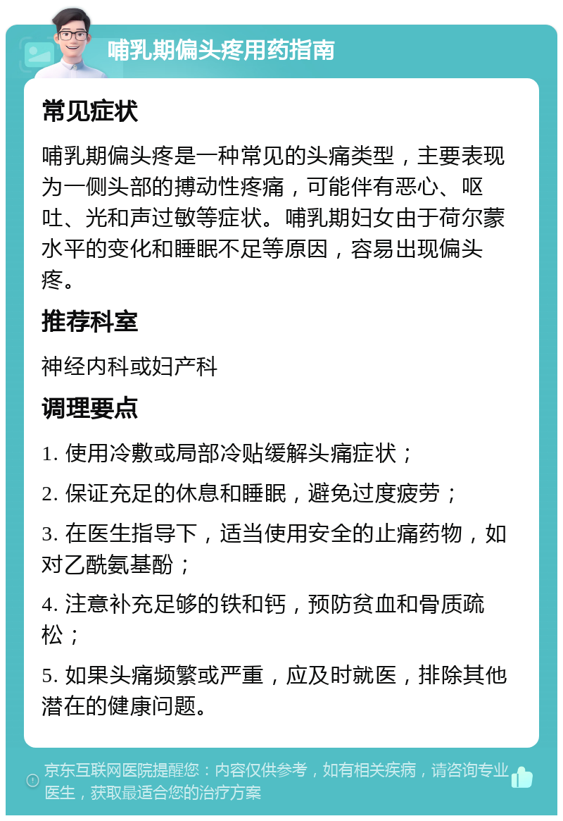 哺乳期偏头疼用药指南 常见症状 哺乳期偏头疼是一种常见的头痛类型，主要表现为一侧头部的搏动性疼痛，可能伴有恶心、呕吐、光和声过敏等症状。哺乳期妇女由于荷尔蒙水平的变化和睡眠不足等原因，容易出现偏头疼。 推荐科室 神经内科或妇产科 调理要点 1. 使用冷敷或局部冷贴缓解头痛症状； 2. 保证充足的休息和睡眠，避免过度疲劳； 3. 在医生指导下，适当使用安全的止痛药物，如对乙酰氨基酚； 4. 注意补充足够的铁和钙，预防贫血和骨质疏松； 5. 如果头痛频繁或严重，应及时就医，排除其他潜在的健康问题。