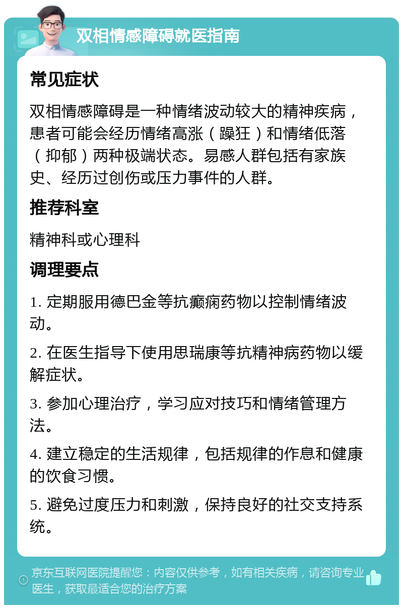 双相情感障碍就医指南 常见症状 双相情感障碍是一种情绪波动较大的精神疾病，患者可能会经历情绪高涨（躁狂）和情绪低落（抑郁）两种极端状态。易感人群包括有家族史、经历过创伤或压力事件的人群。 推荐科室 精神科或心理科 调理要点 1. 定期服用德巴金等抗癫痫药物以控制情绪波动。 2. 在医生指导下使用思瑞康等抗精神病药物以缓解症状。 3. 参加心理治疗，学习应对技巧和情绪管理方法。 4. 建立稳定的生活规律，包括规律的作息和健康的饮食习惯。 5. 避免过度压力和刺激，保持良好的社交支持系统。