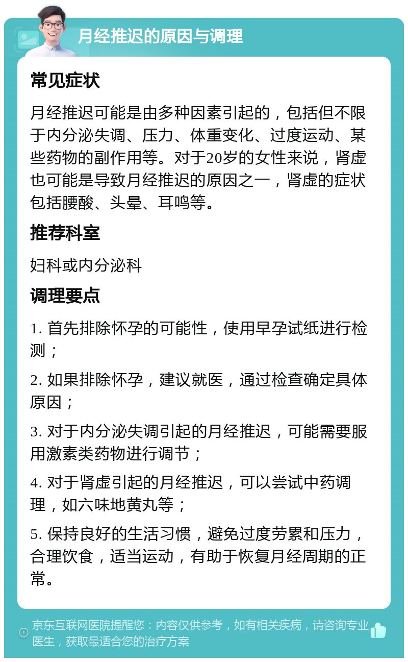 月经推迟的原因与调理 常见症状 月经推迟可能是由多种因素引起的，包括但不限于内分泌失调、压力、体重变化、过度运动、某些药物的副作用等。对于20岁的女性来说，肾虚也可能是导致月经推迟的原因之一，肾虚的症状包括腰酸、头晕、耳鸣等。 推荐科室 妇科或内分泌科 调理要点 1. 首先排除怀孕的可能性，使用早孕试纸进行检测； 2. 如果排除怀孕，建议就医，通过检查确定具体原因； 3. 对于内分泌失调引起的月经推迟，可能需要服用激素类药物进行调节； 4. 对于肾虚引起的月经推迟，可以尝试中药调理，如六味地黄丸等； 5. 保持良好的生活习惯，避免过度劳累和压力，合理饮食，适当运动，有助于恢复月经周期的正常。