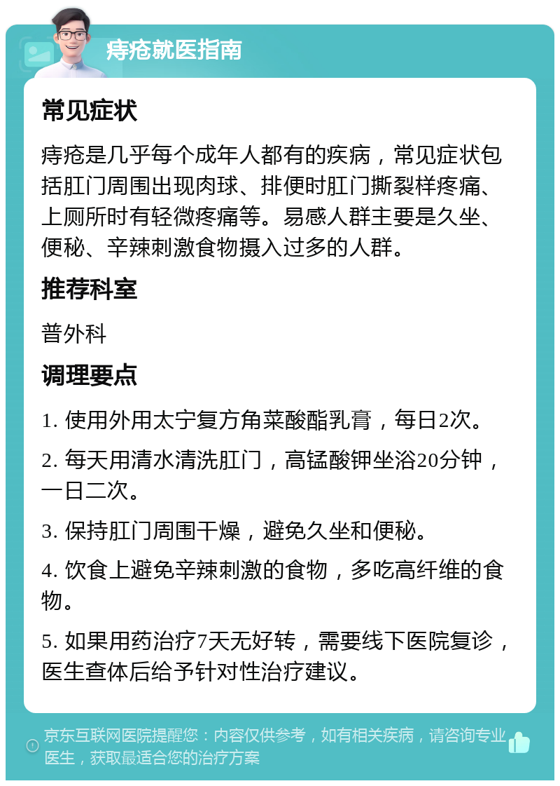 痔疮就医指南 常见症状 痔疮是几乎每个成年人都有的疾病，常见症状包括肛门周围出现肉球、排便时肛门撕裂样疼痛、上厕所时有轻微疼痛等。易感人群主要是久坐、便秘、辛辣刺激食物摄入过多的人群。 推荐科室 普外科 调理要点 1. 使用外用太宁复方角菜酸酯乳膏，每日2次。 2. 每天用清水清洗肛门，高锰酸钾坐浴20分钟，一日二次。 3. 保持肛门周围干燥，避免久坐和便秘。 4. 饮食上避免辛辣刺激的食物，多吃高纤维的食物。 5. 如果用药治疗7天无好转，需要线下医院复诊，医生查体后给予针对性治疗建议。