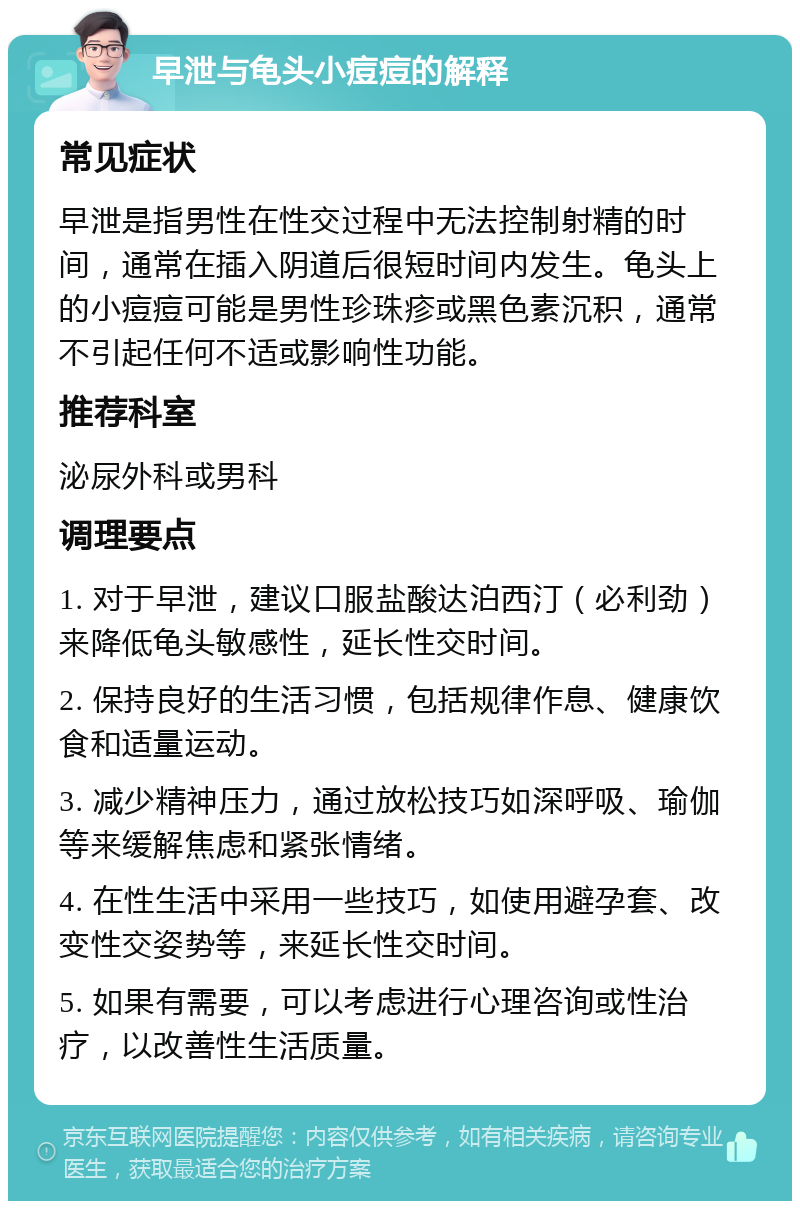 早泄与龟头小痘痘的解释 常见症状 早泄是指男性在性交过程中无法控制射精的时间，通常在插入阴道后很短时间内发生。龟头上的小痘痘可能是男性珍珠疹或黑色素沉积，通常不引起任何不适或影响性功能。 推荐科室 泌尿外科或男科 调理要点 1. 对于早泄，建议口服盐酸达泊西汀（必利劲）来降低龟头敏感性，延长性交时间。 2. 保持良好的生活习惯，包括规律作息、健康饮食和适量运动。 3. 减少精神压力，通过放松技巧如深呼吸、瑜伽等来缓解焦虑和紧张情绪。 4. 在性生活中采用一些技巧，如使用避孕套、改变性交姿势等，来延长性交时间。 5. 如果有需要，可以考虑进行心理咨询或性治疗，以改善性生活质量。