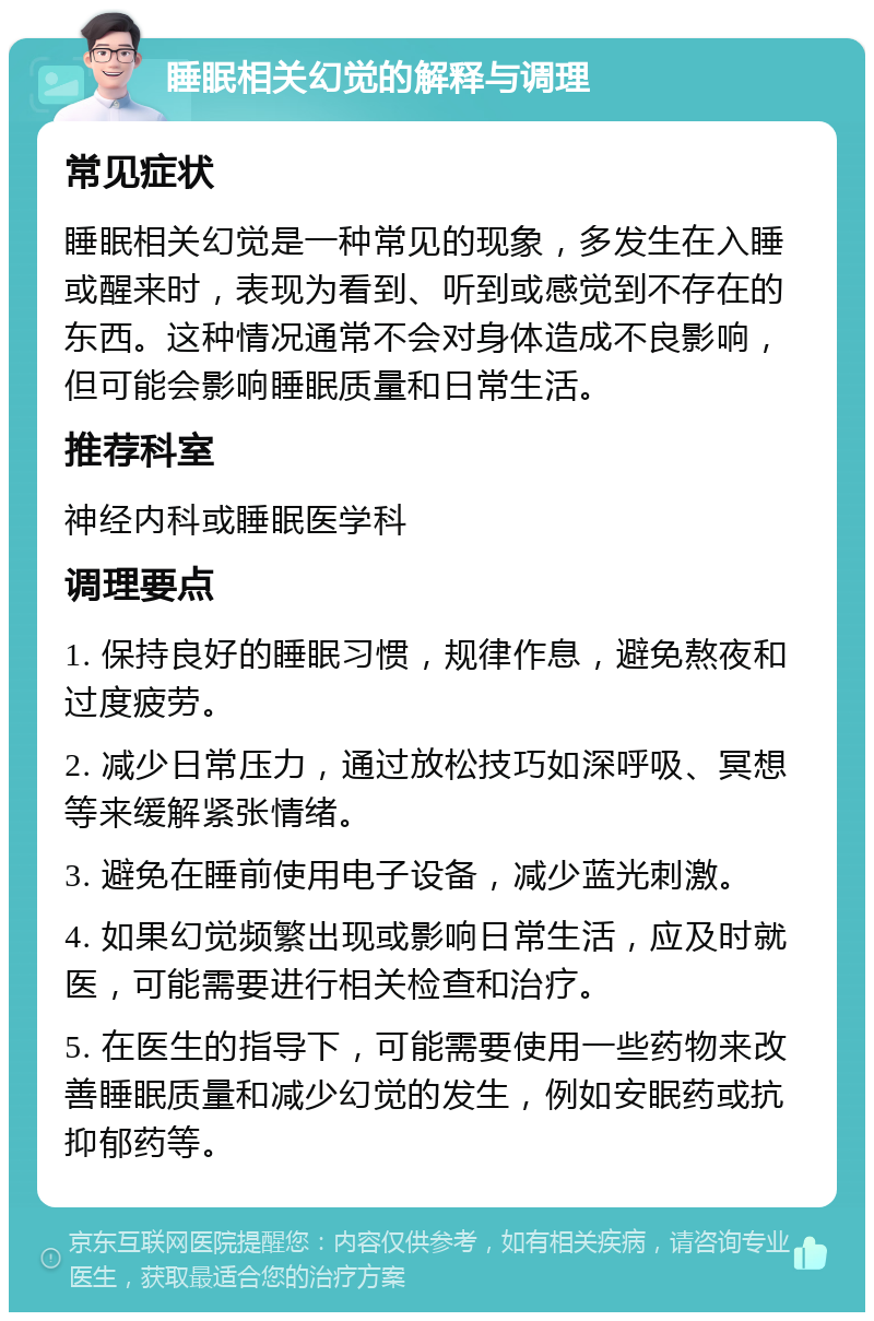 睡眠相关幻觉的解释与调理 常见症状 睡眠相关幻觉是一种常见的现象，多发生在入睡或醒来时，表现为看到、听到或感觉到不存在的东西。这种情况通常不会对身体造成不良影响，但可能会影响睡眠质量和日常生活。 推荐科室 神经内科或睡眠医学科 调理要点 1. 保持良好的睡眠习惯，规律作息，避免熬夜和过度疲劳。 2. 减少日常压力，通过放松技巧如深呼吸、冥想等来缓解紧张情绪。 3. 避免在睡前使用电子设备，减少蓝光刺激。 4. 如果幻觉频繁出现或影响日常生活，应及时就医，可能需要进行相关检查和治疗。 5. 在医生的指导下，可能需要使用一些药物来改善睡眠质量和减少幻觉的发生，例如安眠药或抗抑郁药等。