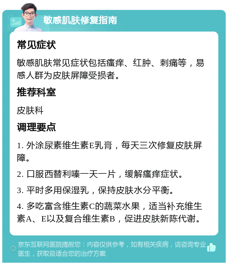 敏感肌肤修复指南 常见症状 敏感肌肤常见症状包括瘙痒、红肿、刺痛等，易感人群为皮肤屏障受损者。 推荐科室 皮肤科 调理要点 1. 外涂尿素维生素E乳膏，每天三次修复皮肤屏障。 2. 口服西替利嗪一天一片，缓解瘙痒症状。 3. 平时多用保湿乳，保持皮肤水分平衡。 4. 多吃富含维生素C的蔬菜水果，适当补充维生素A、E以及复合维生素B，促进皮肤新陈代谢。