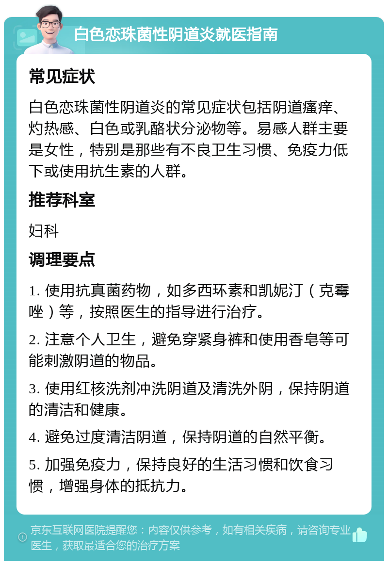 白色恋珠菌性阴道炎就医指南 常见症状 白色恋珠菌性阴道炎的常见症状包括阴道瘙痒、灼热感、白色或乳酪状分泌物等。易感人群主要是女性，特别是那些有不良卫生习惯、免疫力低下或使用抗生素的人群。 推荐科室 妇科 调理要点 1. 使用抗真菌药物，如多西环素和凯妮汀（克霉唑）等，按照医生的指导进行治疗。 2. 注意个人卫生，避免穿紧身裤和使用香皂等可能刺激阴道的物品。 3. 使用红核洗剂冲洗阴道及清洗外阴，保持阴道的清洁和健康。 4. 避免过度清洁阴道，保持阴道的自然平衡。 5. 加强免疫力，保持良好的生活习惯和饮食习惯，增强身体的抵抗力。