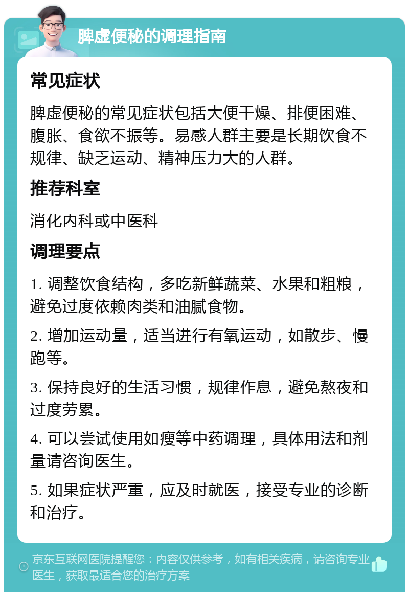 脾虚便秘的调理指南 常见症状 脾虚便秘的常见症状包括大便干燥、排便困难、腹胀、食欲不振等。易感人群主要是长期饮食不规律、缺乏运动、精神压力大的人群。 推荐科室 消化内科或中医科 调理要点 1. 调整饮食结构，多吃新鲜蔬菜、水果和粗粮，避免过度依赖肉类和油腻食物。 2. 增加运动量，适当进行有氧运动，如散步、慢跑等。 3. 保持良好的生活习惯，规律作息，避免熬夜和过度劳累。 4. 可以尝试使用如瘦等中药调理，具体用法和剂量请咨询医生。 5. 如果症状严重，应及时就医，接受专业的诊断和治疗。