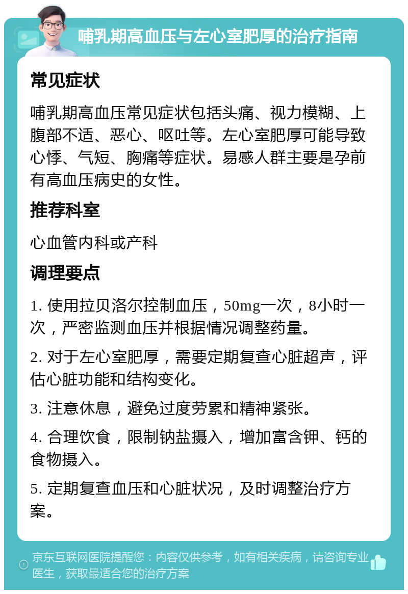 哺乳期高血压与左心室肥厚的治疗指南 常见症状 哺乳期高血压常见症状包括头痛、视力模糊、上腹部不适、恶心、呕吐等。左心室肥厚可能导致心悸、气短、胸痛等症状。易感人群主要是孕前有高血压病史的女性。 推荐科室 心血管内科或产科 调理要点 1. 使用拉贝洛尔控制血压，50mg一次，8小时一次，严密监测血压并根据情况调整药量。 2. 对于左心室肥厚，需要定期复查心脏超声，评估心脏功能和结构变化。 3. 注意休息，避免过度劳累和精神紧张。 4. 合理饮食，限制钠盐摄入，增加富含钾、钙的食物摄入。 5. 定期复查血压和心脏状况，及时调整治疗方案。