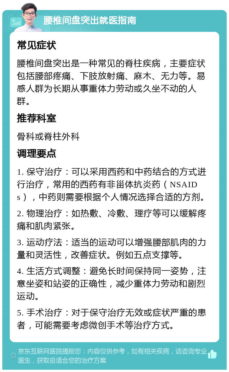 腰椎间盘突出就医指南 常见症状 腰椎间盘突出是一种常见的脊柱疾病，主要症状包括腰部疼痛、下肢放射痛、麻木、无力等。易感人群为长期从事重体力劳动或久坐不动的人群。 推荐科室 骨科或脊柱外科 调理要点 1. 保守治疗：可以采用西药和中药结合的方式进行治疗，常用的西药有非甾体抗炎药（NSAIDs），中药则需要根据个人情况选择合适的方剂。 2. 物理治疗：如热敷、冷敷、理疗等可以缓解疼痛和肌肉紧张。 3. 运动疗法：适当的运动可以增强腰部肌肉的力量和灵活性，改善症状。例如五点支撑等。 4. 生活方式调整：避免长时间保持同一姿势，注意坐姿和站姿的正确性，减少重体力劳动和剧烈运动。 5. 手术治疗：对于保守治疗无效或症状严重的患者，可能需要考虑微创手术等治疗方式。