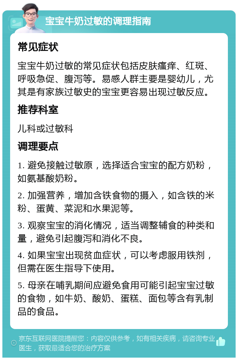 宝宝牛奶过敏的调理指南 常见症状 宝宝牛奶过敏的常见症状包括皮肤瘙痒、红斑、呼吸急促、腹泻等。易感人群主要是婴幼儿，尤其是有家族过敏史的宝宝更容易出现过敏反应。 推荐科室 儿科或过敏科 调理要点 1. 避免接触过敏原，选择适合宝宝的配方奶粉，如氨基酸奶粉。 2. 加强营养，增加含铁食物的摄入，如含铁的米粉、蛋黄、菜泥和水果泥等。 3. 观察宝宝的消化情况，适当调整辅食的种类和量，避免引起腹泻和消化不良。 4. 如果宝宝出现贫血症状，可以考虑服用铁剂，但需在医生指导下使用。 5. 母亲在哺乳期间应避免食用可能引起宝宝过敏的食物，如牛奶、酸奶、蛋糕、面包等含有乳制品的食品。