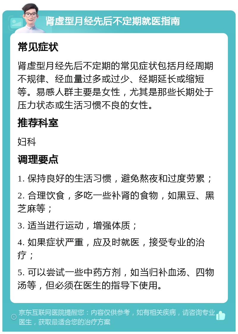 肾虚型月经先后不定期就医指南 常见症状 肾虚型月经先后不定期的常见症状包括月经周期不规律、经血量过多或过少、经期延长或缩短等。易感人群主要是女性，尤其是那些长期处于压力状态或生活习惯不良的女性。 推荐科室 妇科 调理要点 1. 保持良好的生活习惯，避免熬夜和过度劳累； 2. 合理饮食，多吃一些补肾的食物，如黑豆、黑芝麻等； 3. 适当进行运动，增强体质； 4. 如果症状严重，应及时就医，接受专业的治疗； 5. 可以尝试一些中药方剂，如当归补血汤、四物汤等，但必须在医生的指导下使用。