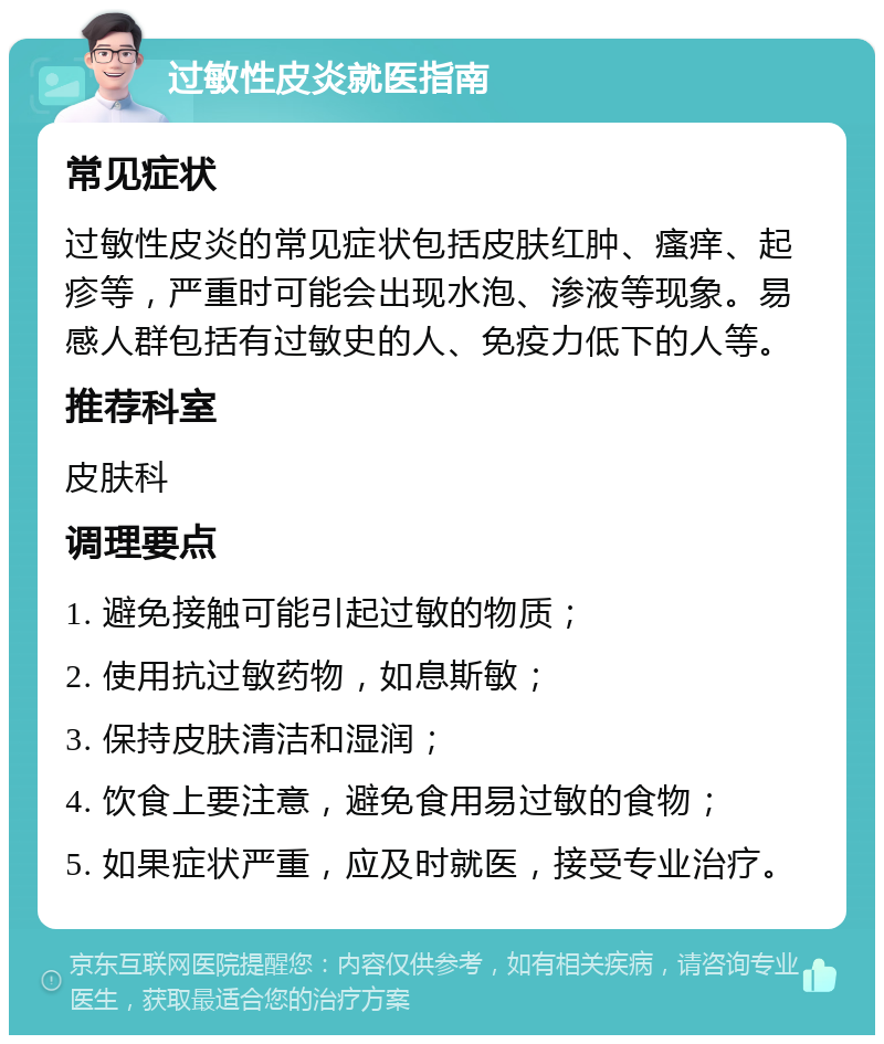 过敏性皮炎就医指南 常见症状 过敏性皮炎的常见症状包括皮肤红肿、瘙痒、起疹等，严重时可能会出现水泡、渗液等现象。易感人群包括有过敏史的人、免疫力低下的人等。 推荐科室 皮肤科 调理要点 1. 避免接触可能引起过敏的物质； 2. 使用抗过敏药物，如息斯敏； 3. 保持皮肤清洁和湿润； 4. 饮食上要注意，避免食用易过敏的食物； 5. 如果症状严重，应及时就医，接受专业治疗。