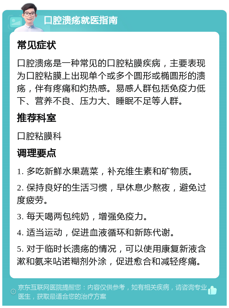 口腔溃疡就医指南 常见症状 口腔溃疡是一种常见的口腔粘膜疾病，主要表现为口腔粘膜上出现单个或多个圆形或椭圆形的溃疡，伴有疼痛和灼热感。易感人群包括免疫力低下、营养不良、压力大、睡眠不足等人群。 推荐科室 口腔粘膜科 调理要点 1. 多吃新鲜水果蔬菜，补充维生素和矿物质。 2. 保持良好的生活习惯，早休息少熬夜，避免过度疲劳。 3. 每天喝两包纯奶，增强免疫力。 4. 适当运动，促进血液循环和新陈代谢。 5. 对于临时长溃疡的情况，可以使用康复新液含漱和氨来呫诺糊剂外涂，促进愈合和减轻疼痛。