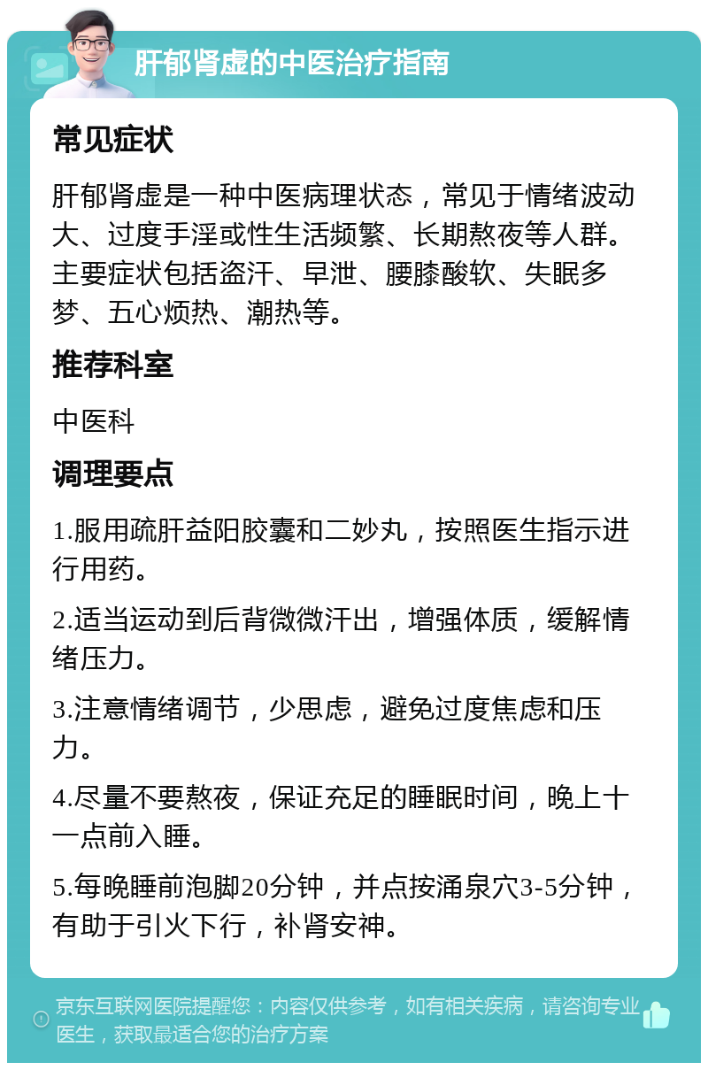 肝郁肾虚的中医治疗指南 常见症状 肝郁肾虚是一种中医病理状态，常见于情绪波动大、过度手淫或性生活频繁、长期熬夜等人群。主要症状包括盗汗、早泄、腰膝酸软、失眠多梦、五心烦热、潮热等。 推荐科室 中医科 调理要点 1.服用疏肝益阳胶囊和二妙丸，按照医生指示进行用药。 2.适当运动到后背微微汗出，增强体质，缓解情绪压力。 3.注意情绪调节，少思虑，避免过度焦虑和压力。 4.尽量不要熬夜，保证充足的睡眠时间，晚上十一点前入睡。 5.每晚睡前泡脚20分钟，并点按涌泉穴3-5分钟，有助于引火下行，补肾安神。