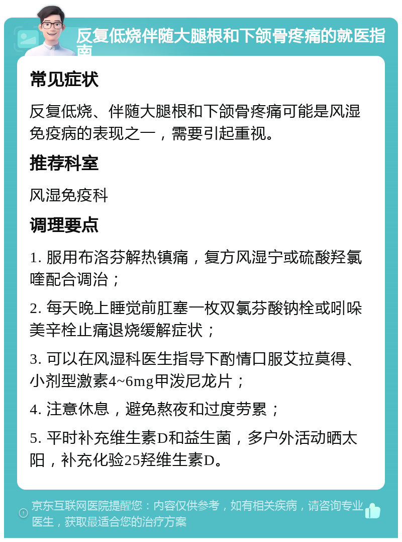 反复低烧伴随大腿根和下颌骨疼痛的就医指南 常见症状 反复低烧、伴随大腿根和下颌骨疼痛可能是风湿免疫病的表现之一，需要引起重视。 推荐科室 风湿免疫科 调理要点 1. 服用布洛芬解热镇痛，复方风湿宁或硫酸羟氯喹配合调治； 2. 每天晚上睡觉前肛塞一枚双氯芬酸钠栓或吲哚美辛栓止痛退烧缓解症状； 3. 可以在风湿科医生指导下酌情口服艾拉莫得、小剂型激素4~6mg甲泼尼龙片； 4. 注意休息，避免熬夜和过度劳累； 5. 平时补充维生素D和益生菌，多户外活动晒太阳，补充化验25羟维生素D。