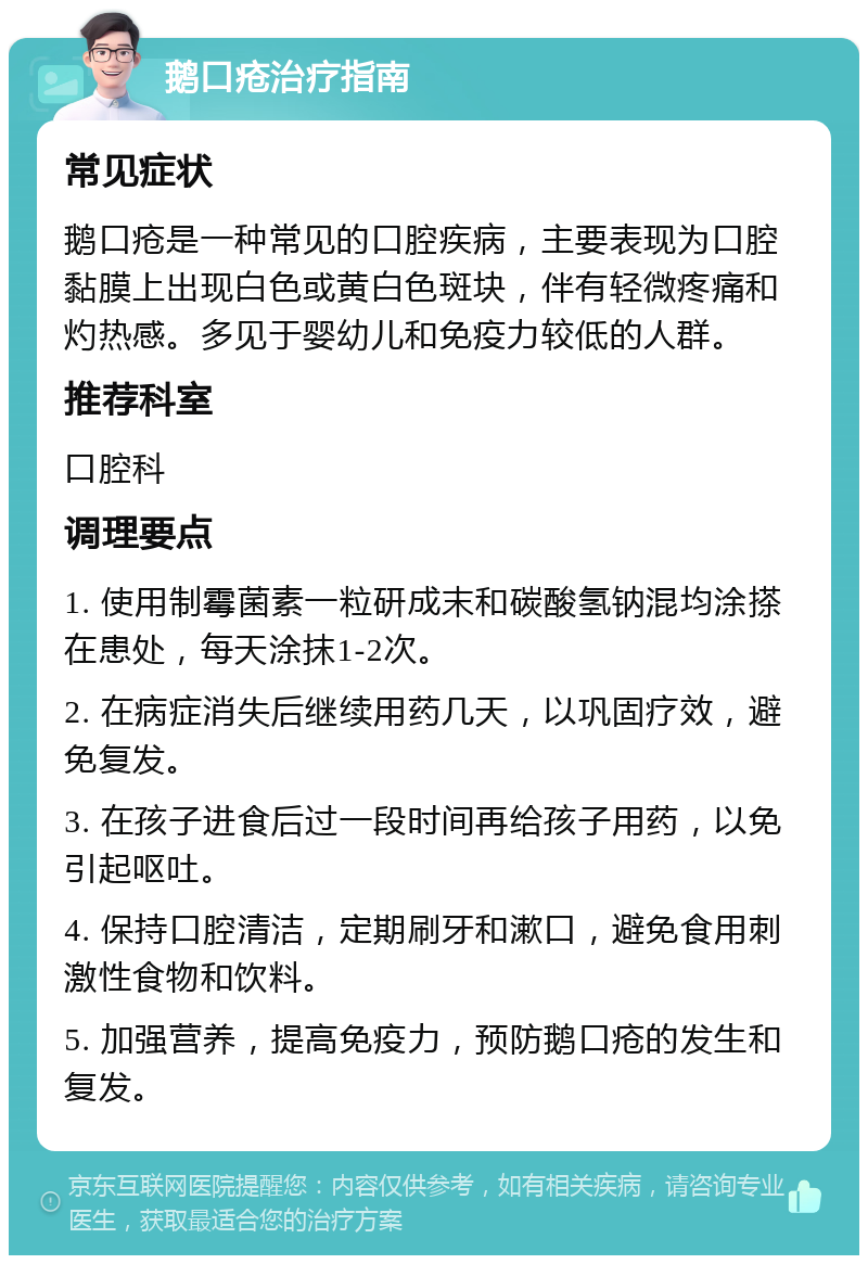 鹅口疮治疗指南 常见症状 鹅口疮是一种常见的口腔疾病，主要表现为口腔黏膜上出现白色或黄白色斑块，伴有轻微疼痛和灼热感。多见于婴幼儿和免疫力较低的人群。 推荐科室 口腔科 调理要点 1. 使用制霉菌素一粒研成末和碳酸氢钠混均涂搽在患处，每天涂抹1-2次。 2. 在病症消失后继续用药几天，以巩固疗效，避免复发。 3. 在孩子进食后过一段时间再给孩子用药，以免引起呕吐。 4. 保持口腔清洁，定期刷牙和漱口，避免食用刺激性食物和饮料。 5. 加强营养，提高免疫力，预防鹅口疮的发生和复发。