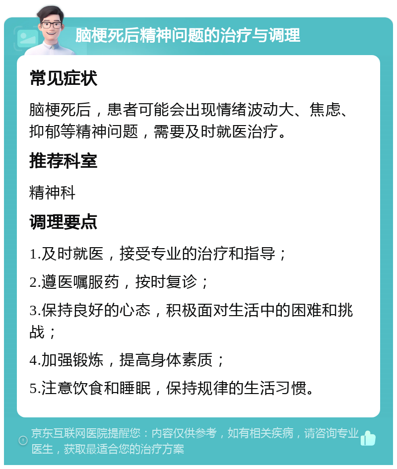 脑梗死后精神问题的治疗与调理 常见症状 脑梗死后，患者可能会出现情绪波动大、焦虑、抑郁等精神问题，需要及时就医治疗。 推荐科室 精神科 调理要点 1.及时就医，接受专业的治疗和指导； 2.遵医嘱服药，按时复诊； 3.保持良好的心态，积极面对生活中的困难和挑战； 4.加强锻炼，提高身体素质； 5.注意饮食和睡眠，保持规律的生活习惯。