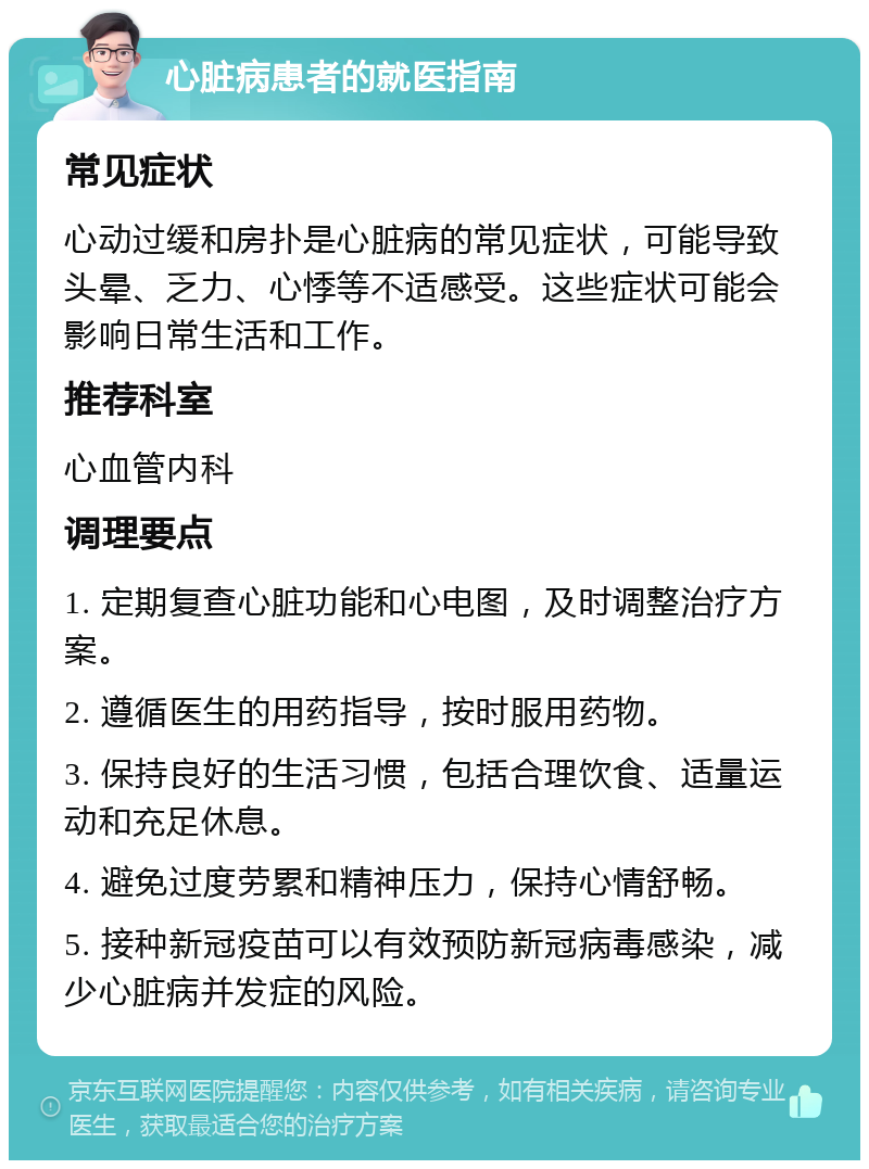 心脏病患者的就医指南 常见症状 心动过缓和房扑是心脏病的常见症状，可能导致头晕、乏力、心悸等不适感受。这些症状可能会影响日常生活和工作。 推荐科室 心血管内科 调理要点 1. 定期复查心脏功能和心电图，及时调整治疗方案。 2. 遵循医生的用药指导，按时服用药物。 3. 保持良好的生活习惯，包括合理饮食、适量运动和充足休息。 4. 避免过度劳累和精神压力，保持心情舒畅。 5. 接种新冠疫苗可以有效预防新冠病毒感染，减少心脏病并发症的风险。