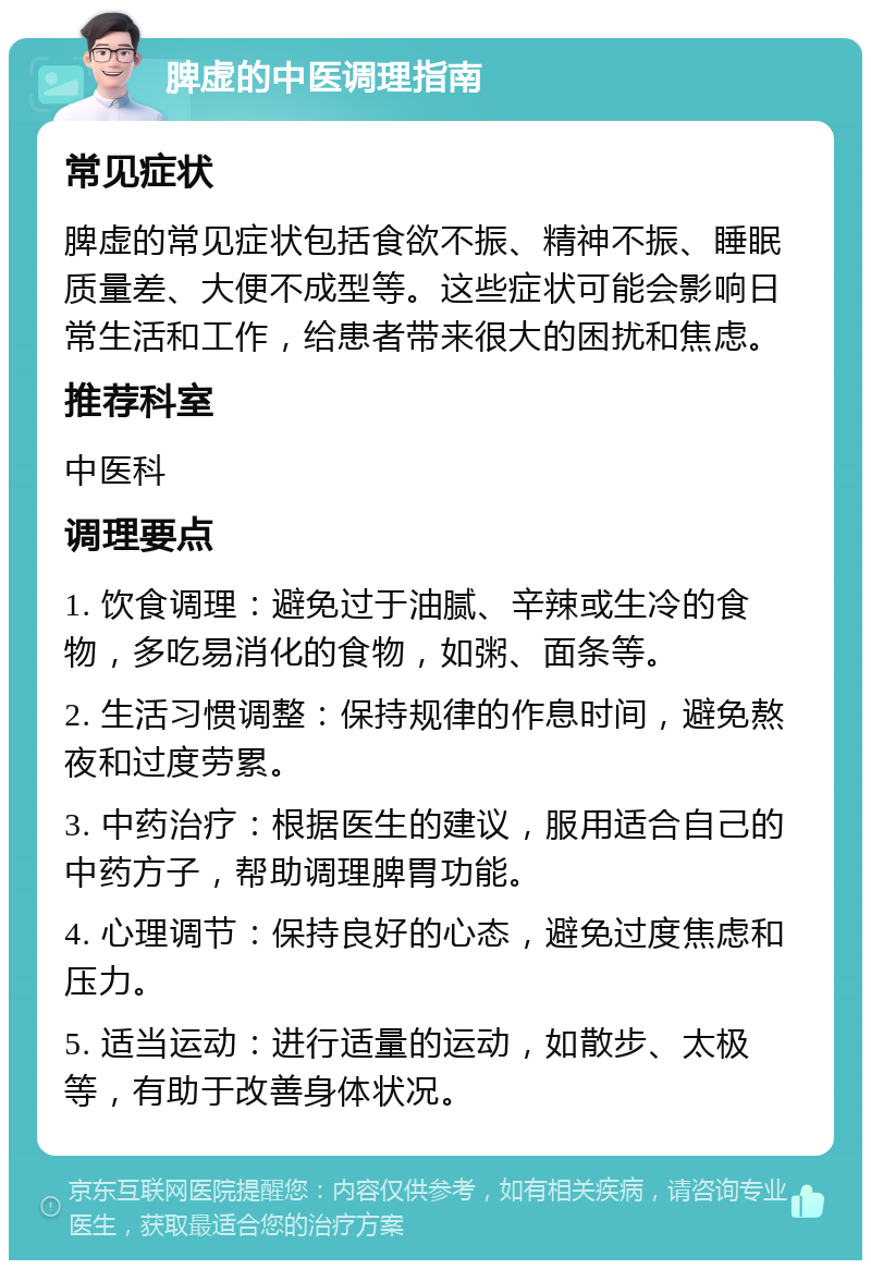 脾虚的中医调理指南 常见症状 脾虚的常见症状包括食欲不振、精神不振、睡眠质量差、大便不成型等。这些症状可能会影响日常生活和工作，给患者带来很大的困扰和焦虑。 推荐科室 中医科 调理要点 1. 饮食调理：避免过于油腻、辛辣或生冷的食物，多吃易消化的食物，如粥、面条等。 2. 生活习惯调整：保持规律的作息时间，避免熬夜和过度劳累。 3. 中药治疗：根据医生的建议，服用适合自己的中药方子，帮助调理脾胃功能。 4. 心理调节：保持良好的心态，避免过度焦虑和压力。 5. 适当运动：进行适量的运动，如散步、太极等，有助于改善身体状况。