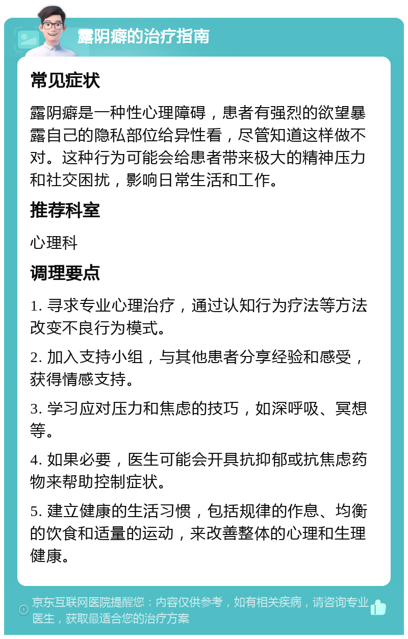 露阴癖的治疗指南 常见症状 露阴癖是一种性心理障碍，患者有强烈的欲望暴露自己的隐私部位给异性看，尽管知道这样做不对。这种行为可能会给患者带来极大的精神压力和社交困扰，影响日常生活和工作。 推荐科室 心理科 调理要点 1. 寻求专业心理治疗，通过认知行为疗法等方法改变不良行为模式。 2. 加入支持小组，与其他患者分享经验和感受，获得情感支持。 3. 学习应对压力和焦虑的技巧，如深呼吸、冥想等。 4. 如果必要，医生可能会开具抗抑郁或抗焦虑药物来帮助控制症状。 5. 建立健康的生活习惯，包括规律的作息、均衡的饮食和适量的运动，来改善整体的心理和生理健康。