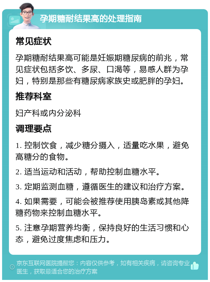 孕期糖耐结果高的处理指南 常见症状 孕期糖耐结果高可能是妊娠期糖尿病的前兆，常见症状包括多饮、多尿、口渴等，易感人群为孕妇，特别是那些有糖尿病家族史或肥胖的孕妇。 推荐科室 妇产科或内分泌科 调理要点 1. 控制饮食，减少糖分摄入，适量吃水果，避免高糖分的食物。 2. 适当运动和活动，帮助控制血糖水平。 3. 定期监测血糖，遵循医生的建议和治疗方案。 4. 如果需要，可能会被推荐使用胰岛素或其他降糖药物来控制血糖水平。 5. 注意孕期营养均衡，保持良好的生活习惯和心态，避免过度焦虑和压力。