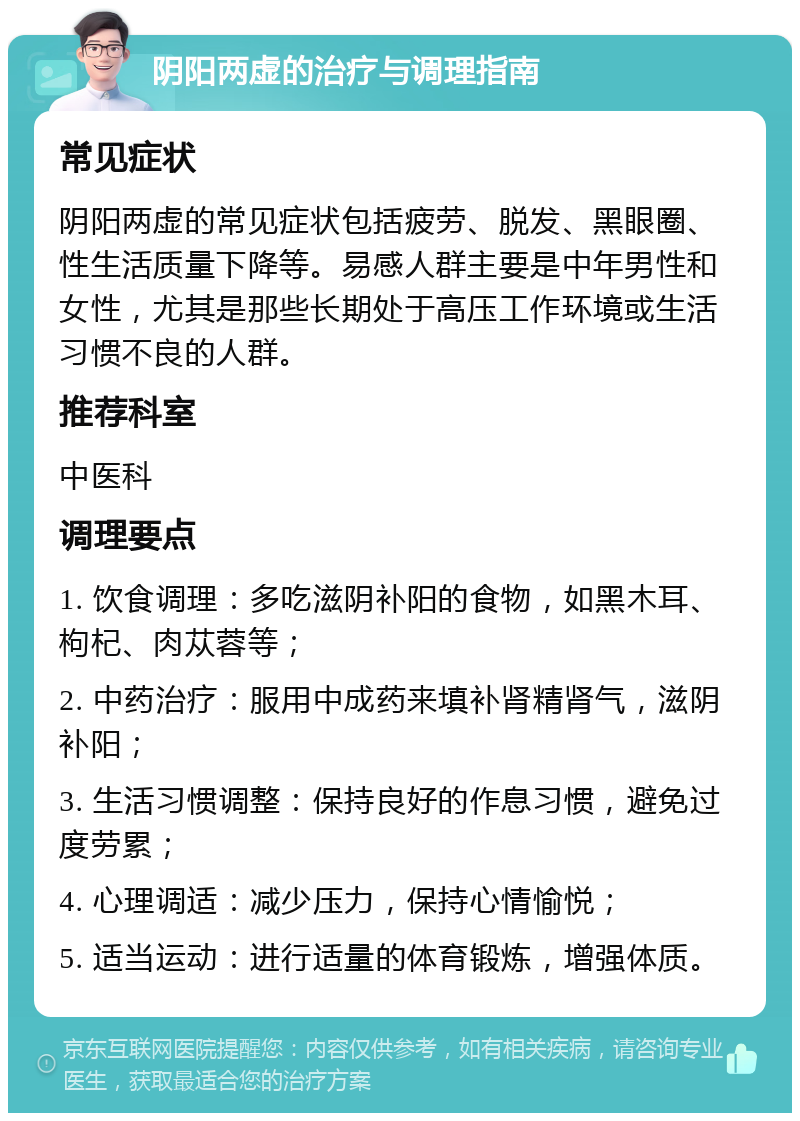 阴阳两虚的治疗与调理指南 常见症状 阴阳两虚的常见症状包括疲劳、脱发、黑眼圈、性生活质量下降等。易感人群主要是中年男性和女性，尤其是那些长期处于高压工作环境或生活习惯不良的人群。 推荐科室 中医科 调理要点 1. 饮食调理：多吃滋阴补阳的食物，如黑木耳、枸杞、肉苁蓉等； 2. 中药治疗：服用中成药来填补肾精肾气，滋阴补阳； 3. 生活习惯调整：保持良好的作息习惯，避免过度劳累； 4. 心理调适：减少压力，保持心情愉悦； 5. 适当运动：进行适量的体育锻炼，增强体质。