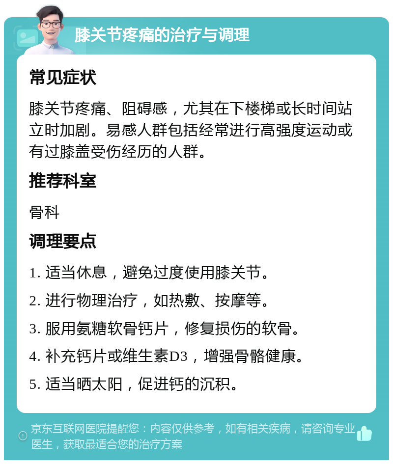 膝关节疼痛的治疗与调理 常见症状 膝关节疼痛、阻碍感，尤其在下楼梯或长时间站立时加剧。易感人群包括经常进行高强度运动或有过膝盖受伤经历的人群。 推荐科室 骨科 调理要点 1. 适当休息，避免过度使用膝关节。 2. 进行物理治疗，如热敷、按摩等。 3. 服用氨糖软骨钙片，修复损伤的软骨。 4. 补充钙片或维生素D3，增强骨骼健康。 5. 适当晒太阳，促进钙的沉积。