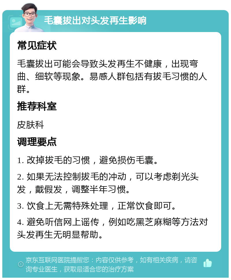 毛囊拔出对头发再生影响 常见症状 毛囊拔出可能会导致头发再生不健康，出现弯曲、细软等现象。易感人群包括有拔毛习惯的人群。 推荐科室 皮肤科 调理要点 1. 改掉拔毛的习惯，避免损伤毛囊。 2. 如果无法控制拔毛的冲动，可以考虑剃光头发，戴假发，调整半年习惯。 3. 饮食上无需特殊处理，正常饮食即可。 4. 避免听信网上谣传，例如吃黑芝麻糊等方法对头发再生无明显帮助。