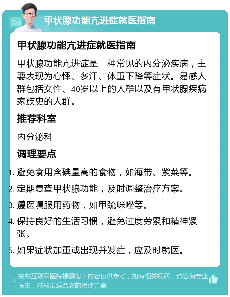 甲状腺功能亢进症就医指南 甲状腺功能亢进症就医指南 甲状腺功能亢进症是一种常见的内分泌疾病，主要表现为心悸、多汗、体重下降等症状。易感人群包括女性、40岁以上的人群以及有甲状腺疾病家族史的人群。 推荐科室 内分泌科 调理要点 避免食用含碘量高的食物，如海带、紫菜等。 定期复查甲状腺功能，及时调整治疗方案。 遵医嘱服用药物，如甲巯咪唑等。 保持良好的生活习惯，避免过度劳累和精神紧张。 如果症状加重或出现并发症，应及时就医。