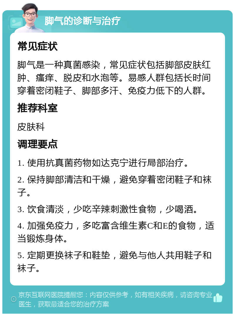 脚气的诊断与治疗 常见症状 脚气是一种真菌感染，常见症状包括脚部皮肤红肿、瘙痒、脱皮和水泡等。易感人群包括长时间穿着密闭鞋子、脚部多汗、免疫力低下的人群。 推荐科室 皮肤科 调理要点 1. 使用抗真菌药物如达克宁进行局部治疗。 2. 保持脚部清洁和干燥，避免穿着密闭鞋子和袜子。 3. 饮食清淡，少吃辛辣刺激性食物，少喝酒。 4. 加强免疫力，多吃富含维生素C和E的食物，适当锻炼身体。 5. 定期更换袜子和鞋垫，避免与他人共用鞋子和袜子。