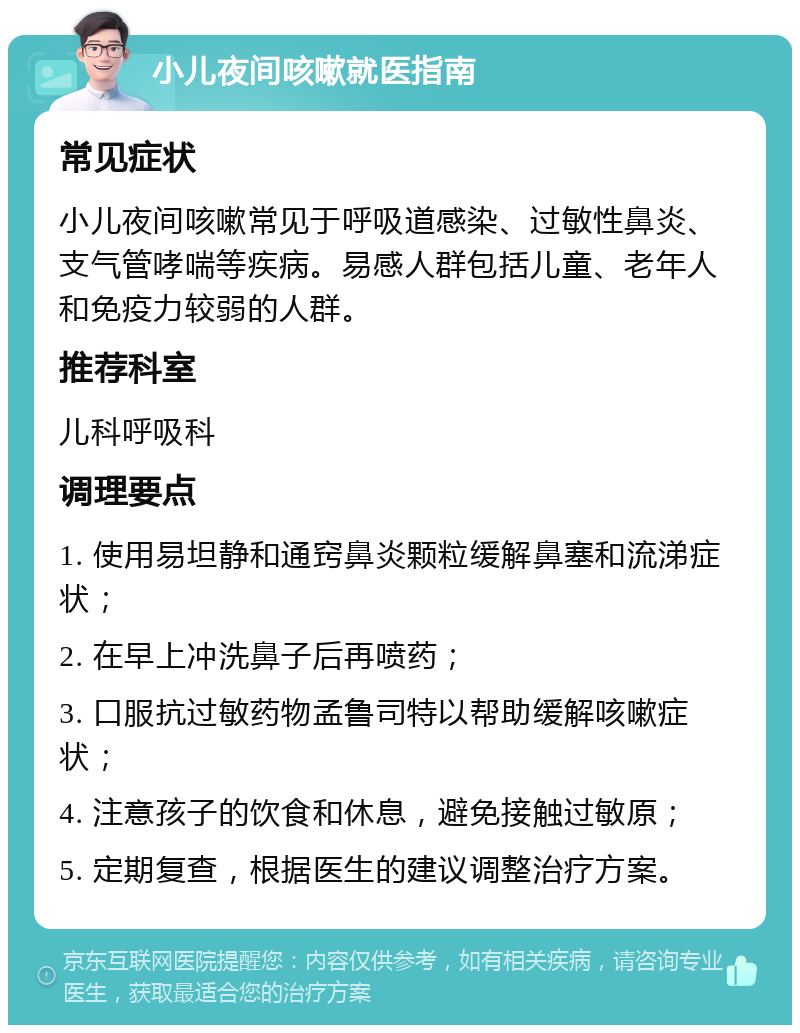 小儿夜间咳嗽就医指南 常见症状 小儿夜间咳嗽常见于呼吸道感染、过敏性鼻炎、支气管哮喘等疾病。易感人群包括儿童、老年人和免疫力较弱的人群。 推荐科室 儿科呼吸科 调理要点 1. 使用易坦静和通窍鼻炎颗粒缓解鼻塞和流涕症状； 2. 在早上冲洗鼻子后再喷药； 3. 口服抗过敏药物孟鲁司特以帮助缓解咳嗽症状； 4. 注意孩子的饮食和休息，避免接触过敏原； 5. 定期复查，根据医生的建议调整治疗方案。