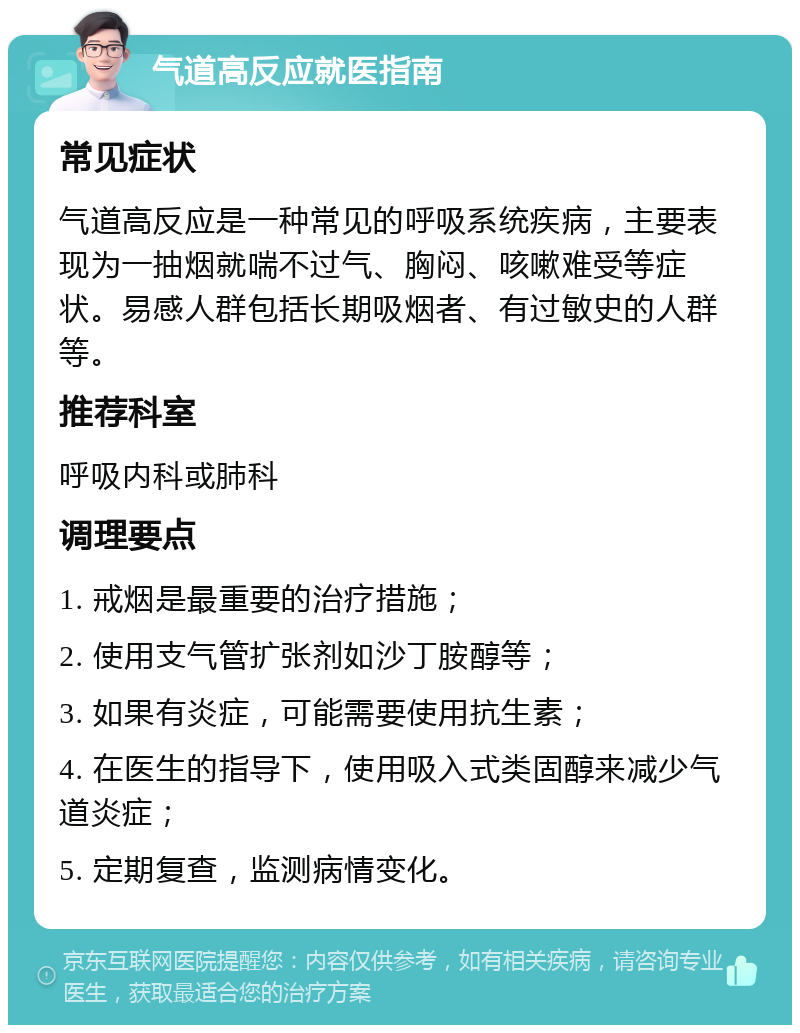 气道高反应就医指南 常见症状 气道高反应是一种常见的呼吸系统疾病，主要表现为一抽烟就喘不过气、胸闷、咳嗽难受等症状。易感人群包括长期吸烟者、有过敏史的人群等。 推荐科室 呼吸内科或肺科 调理要点 1. 戒烟是最重要的治疗措施； 2. 使用支气管扩张剂如沙丁胺醇等； 3. 如果有炎症，可能需要使用抗生素； 4. 在医生的指导下，使用吸入式类固醇来减少气道炎症； 5. 定期复查，监测病情变化。