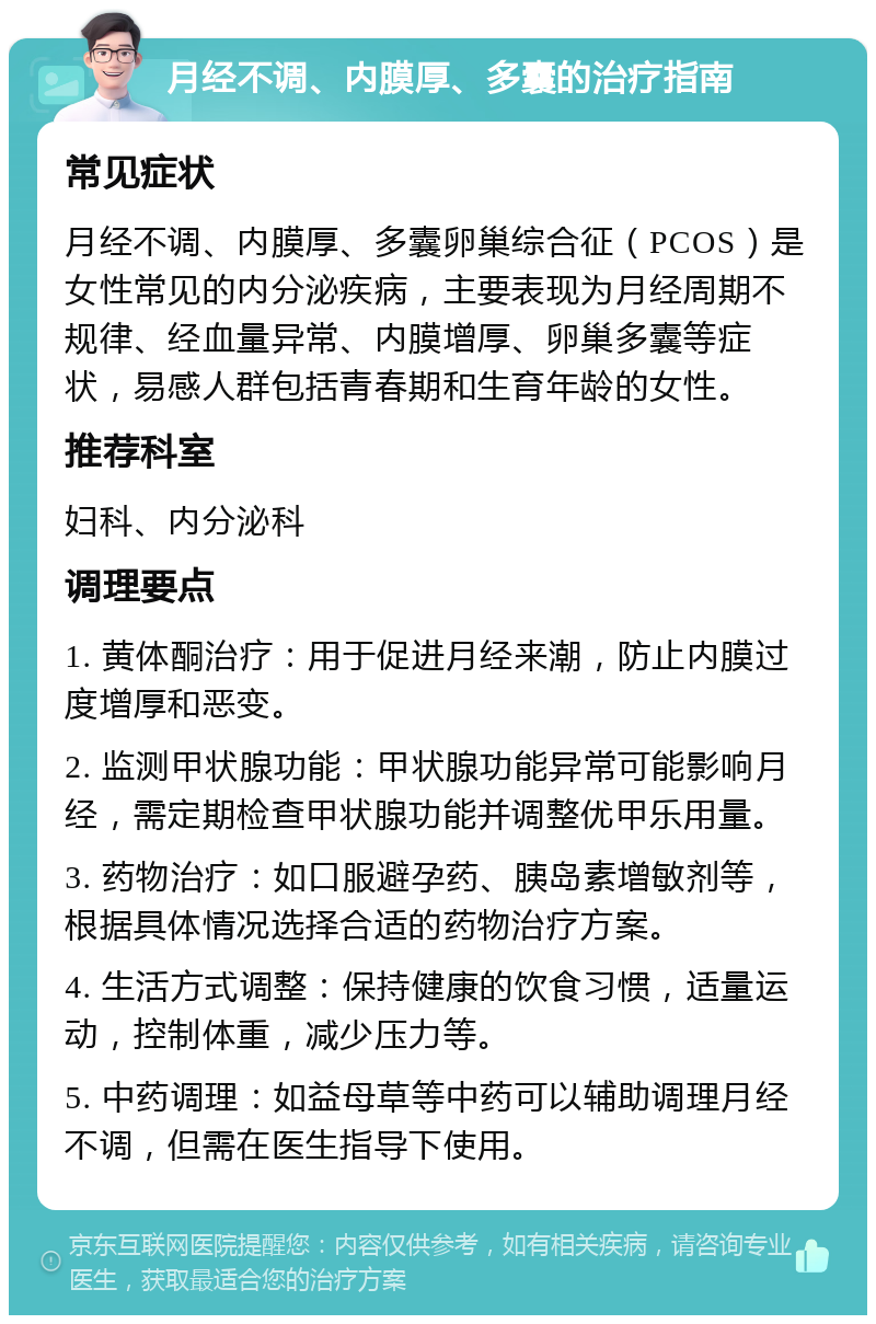 月经不调、内膜厚、多囊的治疗指南 常见症状 月经不调、内膜厚、多囊卵巢综合征（PCOS）是女性常见的内分泌疾病，主要表现为月经周期不规律、经血量异常、内膜增厚、卵巢多囊等症状，易感人群包括青春期和生育年龄的女性。 推荐科室 妇科、内分泌科 调理要点 1. 黄体酮治疗：用于促进月经来潮，防止内膜过度增厚和恶变。 2. 监测甲状腺功能：甲状腺功能异常可能影响月经，需定期检查甲状腺功能并调整优甲乐用量。 3. 药物治疗：如口服避孕药、胰岛素增敏剂等，根据具体情况选择合适的药物治疗方案。 4. 生活方式调整：保持健康的饮食习惯，适量运动，控制体重，减少压力等。 5. 中药调理：如益母草等中药可以辅助调理月经不调，但需在医生指导下使用。