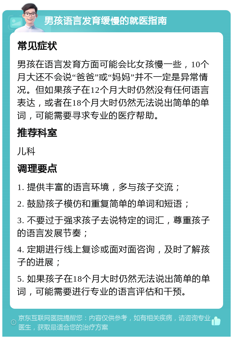 男孩语言发育缓慢的就医指南 常见症状 男孩在语言发育方面可能会比女孩慢一些，10个月大还不会说“爸爸”或“妈妈”并不一定是异常情况。但如果孩子在12个月大时仍然没有任何语言表达，或者在18个月大时仍然无法说出简单的单词，可能需要寻求专业的医疗帮助。 推荐科室 儿科 调理要点 1. 提供丰富的语言环境，多与孩子交流； 2. 鼓励孩子模仿和重复简单的单词和短语； 3. 不要过于强求孩子去说特定的词汇，尊重孩子的语言发展节奏； 4. 定期进行线上复诊或面对面咨询，及时了解孩子的进展； 5. 如果孩子在18个月大时仍然无法说出简单的单词，可能需要进行专业的语言评估和干预。