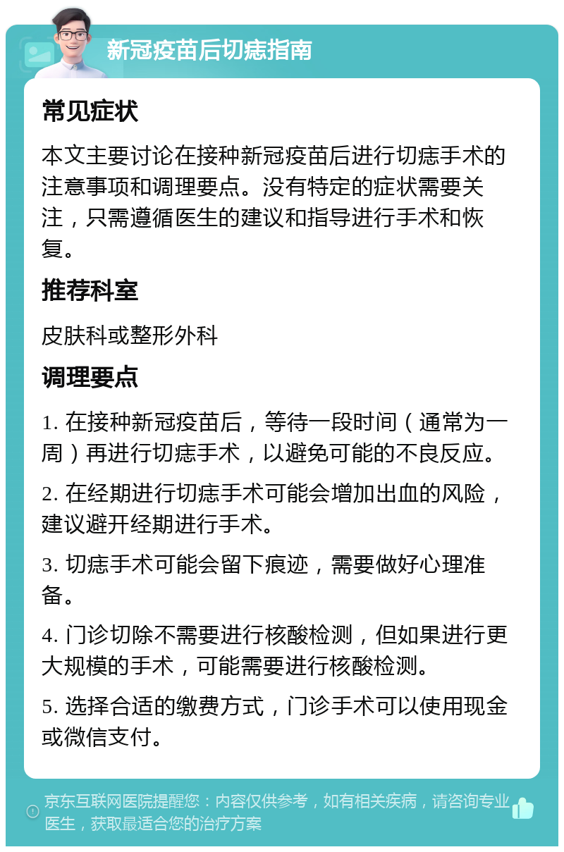 新冠疫苗后切痣指南 常见症状 本文主要讨论在接种新冠疫苗后进行切痣手术的注意事项和调理要点。没有特定的症状需要关注，只需遵循医生的建议和指导进行手术和恢复。 推荐科室 皮肤科或整形外科 调理要点 1. 在接种新冠疫苗后，等待一段时间（通常为一周）再进行切痣手术，以避免可能的不良反应。 2. 在经期进行切痣手术可能会增加出血的风险，建议避开经期进行手术。 3. 切痣手术可能会留下痕迹，需要做好心理准备。 4. 门诊切除不需要进行核酸检测，但如果进行更大规模的手术，可能需要进行核酸检测。 5. 选择合适的缴费方式，门诊手术可以使用现金或微信支付。