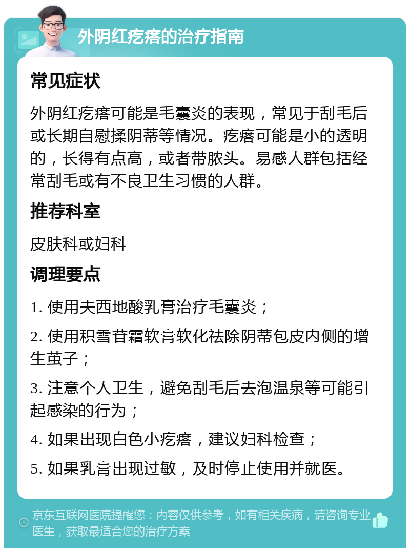 外阴红疙瘩的治疗指南 常见症状 外阴红疙瘩可能是毛囊炎的表现，常见于刮毛后或长期自慰揉阴蒂等情况。疙瘩可能是小的透明的，长得有点高，或者带脓头。易感人群包括经常刮毛或有不良卫生习惯的人群。 推荐科室 皮肤科或妇科 调理要点 1. 使用夫西地酸乳膏治疗毛囊炎； 2. 使用积雪苷霜软膏软化祛除阴蒂包皮内侧的增生茧子； 3. 注意个人卫生，避免刮毛后去泡温泉等可能引起感染的行为； 4. 如果出现白色小疙瘩，建议妇科检查； 5. 如果乳膏出现过敏，及时停止使用并就医。