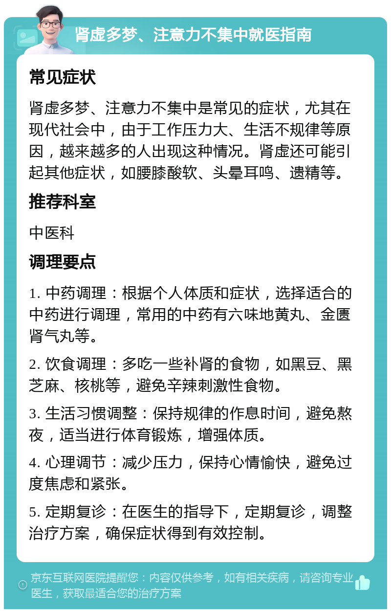 肾虚多梦、注意力不集中就医指南 常见症状 肾虚多梦、注意力不集中是常见的症状，尤其在现代社会中，由于工作压力大、生活不规律等原因，越来越多的人出现这种情况。肾虚还可能引起其他症状，如腰膝酸软、头晕耳鸣、遗精等。 推荐科室 中医科 调理要点 1. 中药调理：根据个人体质和症状，选择适合的中药进行调理，常用的中药有六味地黄丸、金匮肾气丸等。 2. 饮食调理：多吃一些补肾的食物，如黑豆、黑芝麻、核桃等，避免辛辣刺激性食物。 3. 生活习惯调整：保持规律的作息时间，避免熬夜，适当进行体育锻炼，增强体质。 4. 心理调节：减少压力，保持心情愉快，避免过度焦虑和紧张。 5. 定期复诊：在医生的指导下，定期复诊，调整治疗方案，确保症状得到有效控制。