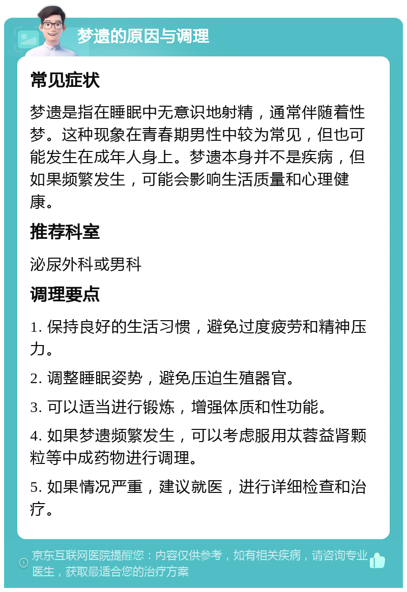 梦遗的原因与调理 常见症状 梦遗是指在睡眠中无意识地射精，通常伴随着性梦。这种现象在青春期男性中较为常见，但也可能发生在成年人身上。梦遗本身并不是疾病，但如果频繁发生，可能会影响生活质量和心理健康。 推荐科室 泌尿外科或男科 调理要点 1. 保持良好的生活习惯，避免过度疲劳和精神压力。 2. 调整睡眠姿势，避免压迫生殖器官。 3. 可以适当进行锻炼，增强体质和性功能。 4. 如果梦遗频繁发生，可以考虑服用苁蓉益肾颗粒等中成药物进行调理。 5. 如果情况严重，建议就医，进行详细检查和治疗。