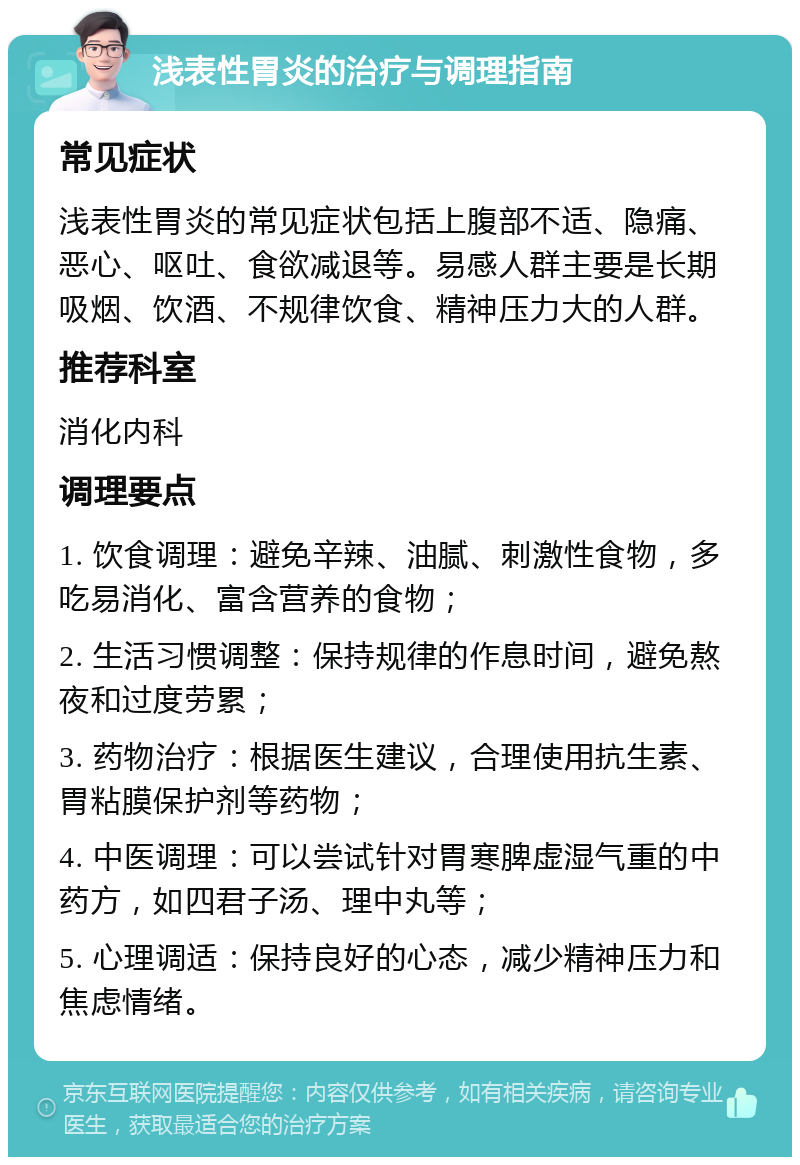 浅表性胃炎的治疗与调理指南 常见症状 浅表性胃炎的常见症状包括上腹部不适、隐痛、恶心、呕吐、食欲减退等。易感人群主要是长期吸烟、饮酒、不规律饮食、精神压力大的人群。 推荐科室 消化内科 调理要点 1. 饮食调理：避免辛辣、油腻、刺激性食物，多吃易消化、富含营养的食物； 2. 生活习惯调整：保持规律的作息时间，避免熬夜和过度劳累； 3. 药物治疗：根据医生建议，合理使用抗生素、胃粘膜保护剂等药物； 4. 中医调理：可以尝试针对胃寒脾虚湿气重的中药方，如四君子汤、理中丸等； 5. 心理调适：保持良好的心态，减少精神压力和焦虑情绪。