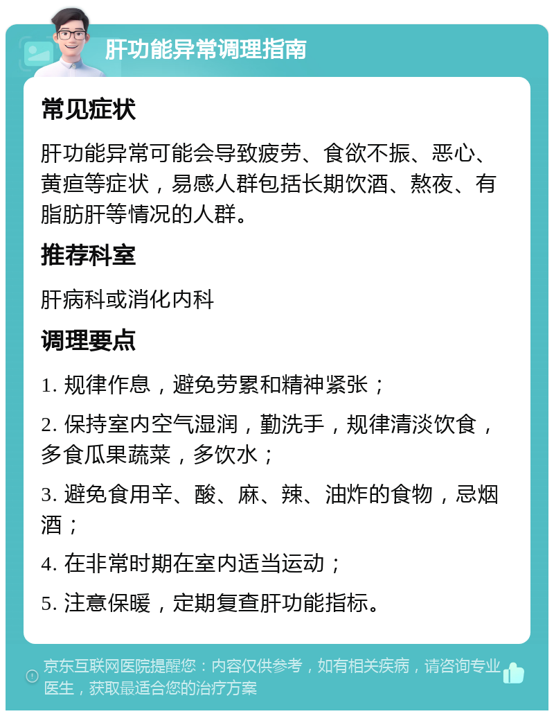 肝功能异常调理指南 常见症状 肝功能异常可能会导致疲劳、食欲不振、恶心、黄疸等症状，易感人群包括长期饮酒、熬夜、有脂肪肝等情况的人群。 推荐科室 肝病科或消化内科 调理要点 1. 规律作息，避免劳累和精神紧张； 2. 保持室内空气湿润，勤洗手，规律清淡饮食，多食瓜果蔬菜，多饮水； 3. 避免食用辛、酸、麻、辣、油炸的食物，忌烟酒； 4. 在非常时期在室内适当运动； 5. 注意保暖，定期复查肝功能指标。